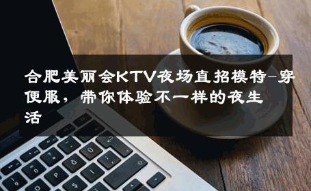 合肥美丽会KTV夜场直招模特-穿便服，带你体验不一样的夜生活