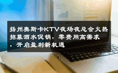 扬州奥斯卡KTV夜场夜总会火热招募酒水促销，零费用高需求，开启盈利新机遇