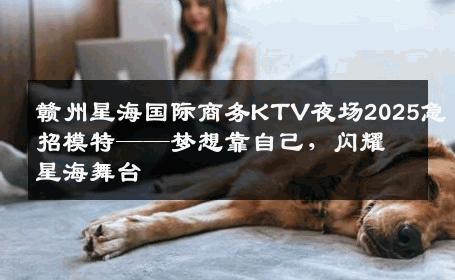 赣州星海国际商务KTV夜场2025急招模特——梦想靠自己，闪耀星海舞台