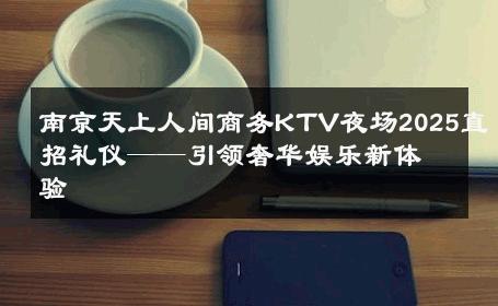 南京天上人间商务KTV夜场2025直招礼仪——引领奢华娱乐新体验