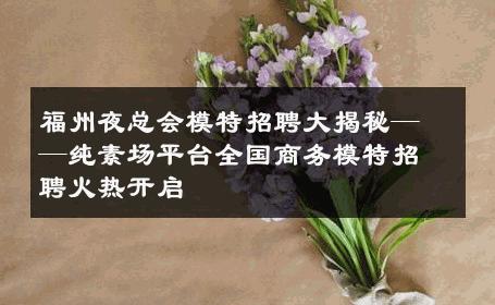 福州夜总会模特招聘大揭秘——纯素场平台全国商务模特招聘火热开启