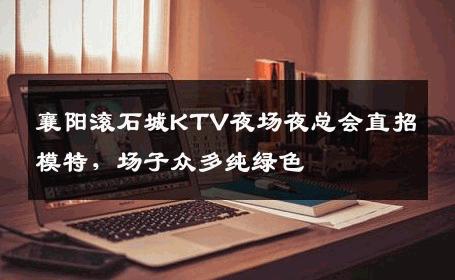 襄阳滚石城KTV夜场夜总会直招模特，场子众多纯绿色