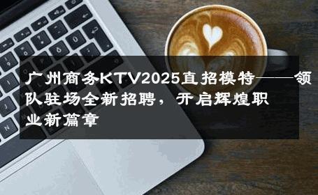 广州商务KTV2025直招模特——领队驻场全新招聘，开启辉煌职业新篇章
