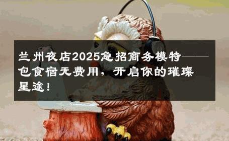 兰州夜店2025急招商务模特——包食宿无费用，开启你的璀璨星途！