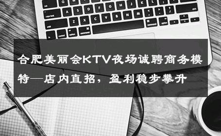 合肥美丽会KTV夜场诚聘商务模特—店内直招，盈利稳步攀升