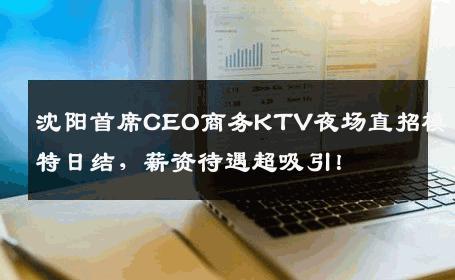沈阳首席CEO商务KTV夜场直招模特日结，薪资待遇超吸引！