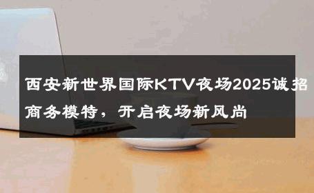 西安新世界国际KTV夜场2025诚招商务模特，开启夜场新风尚