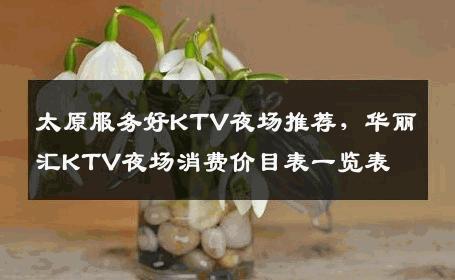 太原服务好KTV夜场推荐，华丽汇KTV夜场消费价目表一览表
