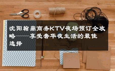 沈阳翰鼎商务KTV夜场预订全攻略——享受奢华夜生活的最佳选择