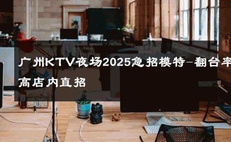 广州KTV夜场2025急招模特-翻台率高店内直招