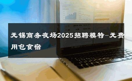 无锡商务夜场2025招聘模特-无费用包食宿