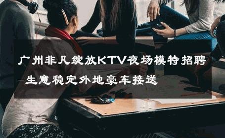 广州非凡绽放KTV夜场模特招聘-生意稳定外地豪车接送