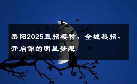 岳阳2025直招模特，全城热招，开启你的明星梦想