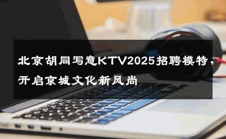 北京胡同写意KTV2025招聘模特，开启京城文化新风尚