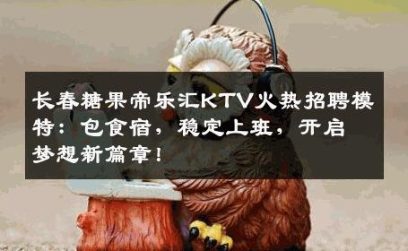 长春糖果帝乐汇KTV火热招聘模特：包食宿，稳定上班，开启梦想新篇章！