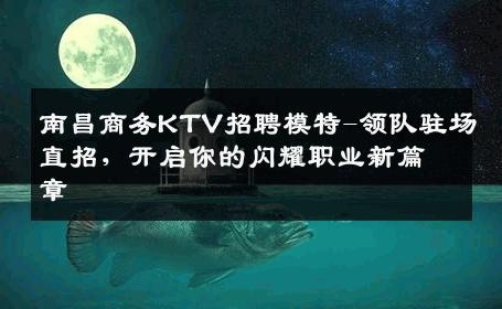 南昌商务KTV招聘模特-领队驻场直招，开启你的闪耀职业新篇章