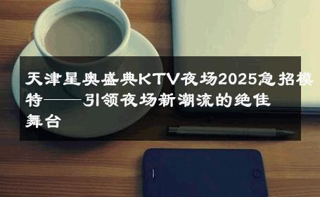 天津星奥盛典KTV夜场2025急招模特——引领夜场新潮流的绝佳舞台