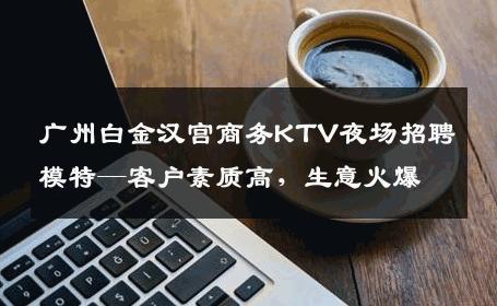 广州白金汉宫商务KTV夜场招聘模特—客户素质高，生意火爆
