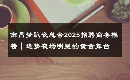 南昌梦趴夜总会2025招聘商务模特｜追梦夜场明星的黄金舞台