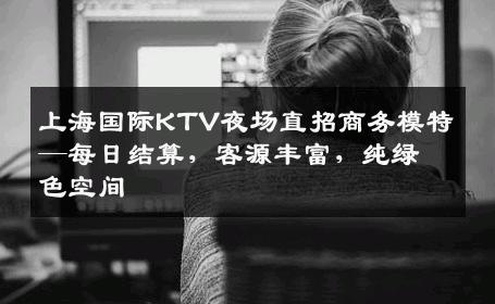 上海国际KTV夜场直招商务模特—每日结算，客源丰富，纯绿色空间
