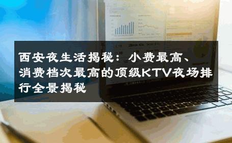 西安夜生活揭秘：小费最高、消费档次最高的顶级KTV夜场排行全景揭秘