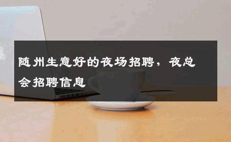 随州生意好的夜场招聘，夜总会招聘信息