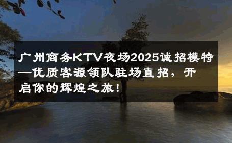 广州商务KTV夜场2025诚招模特——优质客源领队驻场直招，开启你的辉煌之旅！