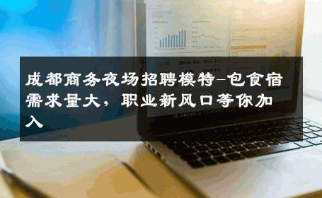 成都商务夜场招聘模特-包食宿需求量大，职业新风口等你加入