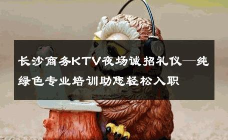 长沙商务KTV夜场诚招礼仪—纯绿色专业培训助您轻松入职