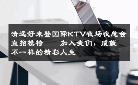 清远好来登国际KTV夜场夜总会直招模特——加入我们，成就不一样的精彩人生
