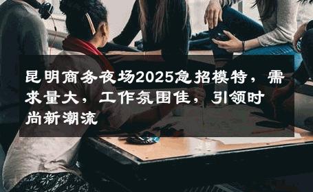 昆明商务夜场2025急招模特，需求量大，工作氛围佳，引领时尚新潮流