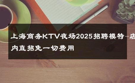 上海商务KTV夜场2025招聘模特-店内直招免一切费用