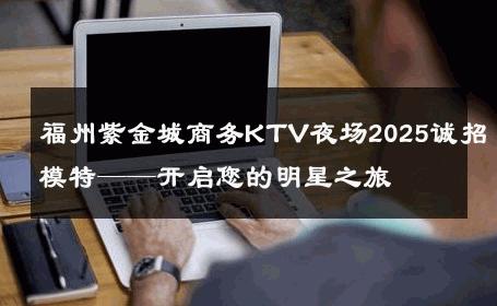 福州紫金城商务KTV夜场2025诚招模特——开启您的明星之旅