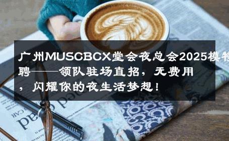 广州MUSCBCX堂会夜总会2025模特招聘——领队驻场直招，无费用，闪耀你的夜生活梦想！