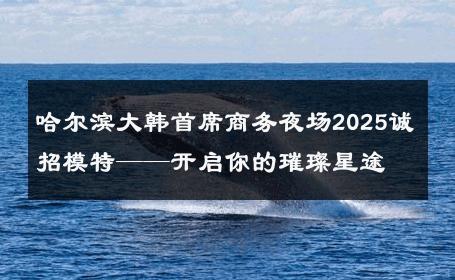 哈尔滨大韩首席商务夜场2025诚招模特——开启你的璀璨星途