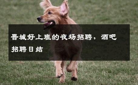 晋城好上班的夜场招聘，酒吧招聘日结