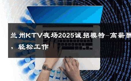 兰州KTV夜场2025诚招模特-高薪酬，轻松工作