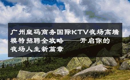 广州皇码商务国际KTV夜场高端模特招聘全攻略——开启你的夜场人生新篇章