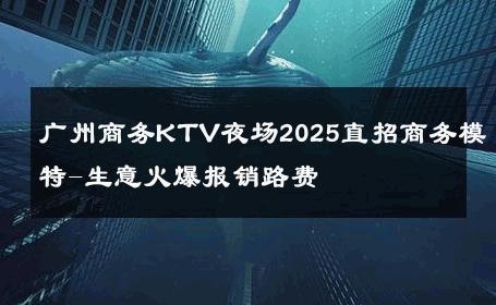 广州商务KTV夜场2025直招商务模特-生意火爆报销路费