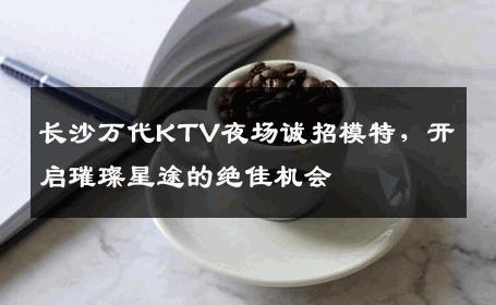 长沙万代KTV夜场诚招模特，开启璀璨星途的绝佳机会