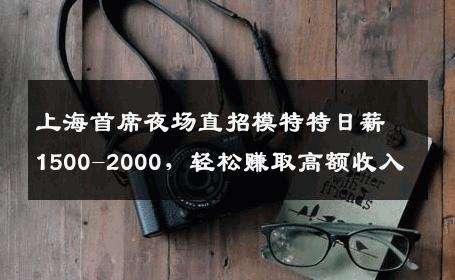 上海首席夜场直招模特特日薪1500-2000，轻松赚取高额收入