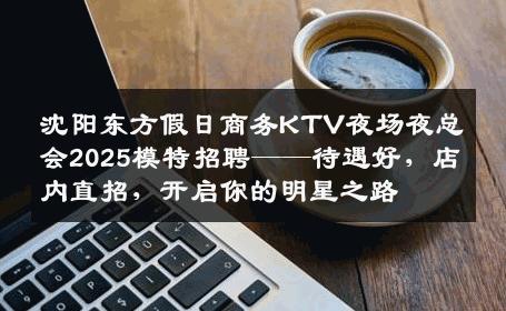沈阳东方假日商务KTV夜场夜总会2025模特招聘——待遇好，店内直招，开启你的明星之路