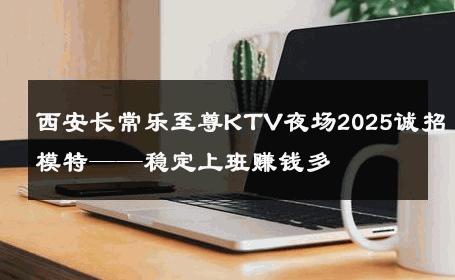 西安长常乐至尊KTV夜场2025诚招模特——稳定上班赚钱多