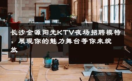 长沙金源阳光KTV夜场招聘模特，展现你的魅力舞台等你来绽放