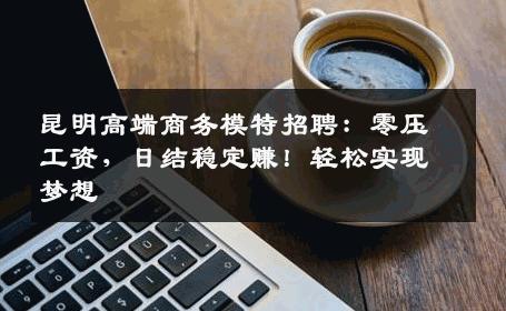 昆明高端商务模特招聘：零压工资，日结稳定赚！轻松实现梦想