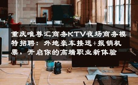 重庆唯尊汇商务KTV夜场商务模特招聘：外地豪车接送+报销机票，开启你的高端职业新体验