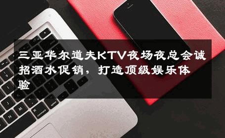 三亚华尔道夫KTV夜场夜总会诚招酒水促销，打造顶级娱乐体验