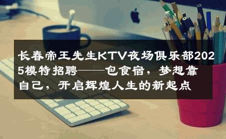 长春帝王先生KTV夜场俱乐部2025模特招聘——包食宿，梦想靠自己，开启辉煌人生的新起点