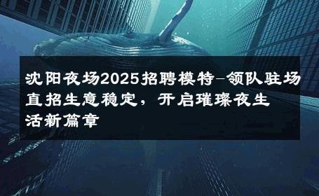 沈阳夜场2025招聘模特-领队驻场直招生意稳定，开启璀璨夜生活新篇章