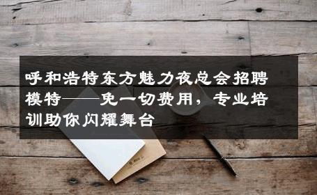 呼和浩特东方魅力夜总会招聘模特——免一切费用，专业培训助你闪耀舞台